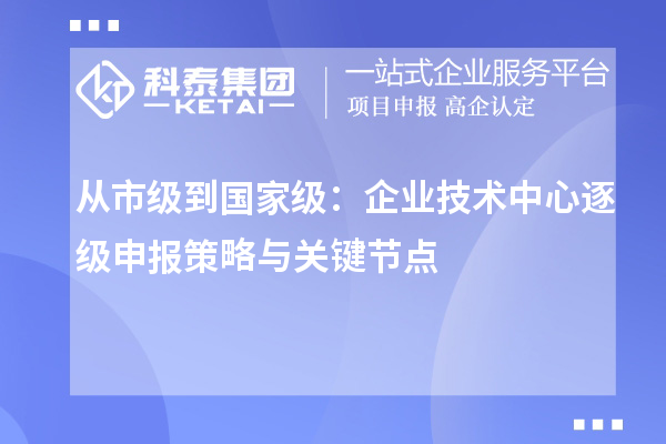 从市级到国家级：企业技术中心逐级申报策略与关键节点