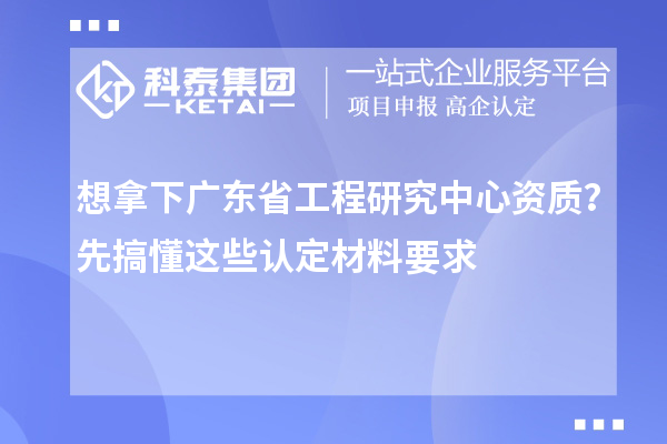 想拿下广东省工程研究中心资质？先搞懂这些认定材料要求