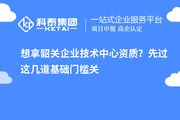想拿韶关企业技术中心资质？先过这几道基础门槛关