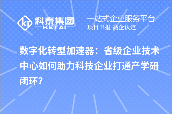 数字化转型加速器：省级企业技术中心如何助力科技企业打通产学研闭环？
