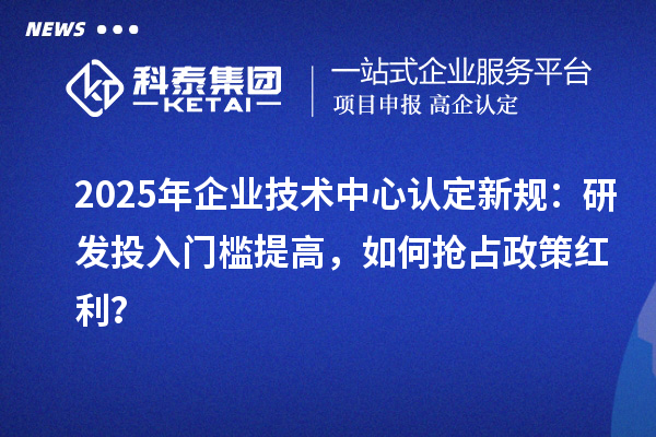 2025年企业技术中心认定新规：研发投入门槛提高，如何抢占政策红利？