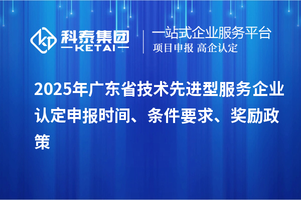 2025年广东省技术先进型服务企业认定申报时间、条件要求、奖励政策