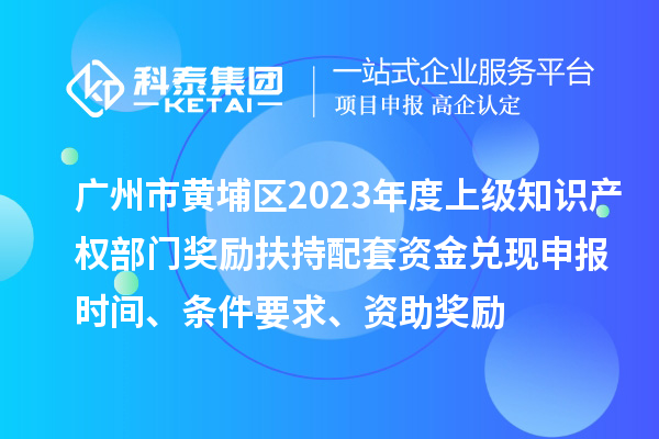 广州市黄埔区2023年度上级知识产权部门奖励扶持配套资金兑现申报时间、条件要求、资助奖励