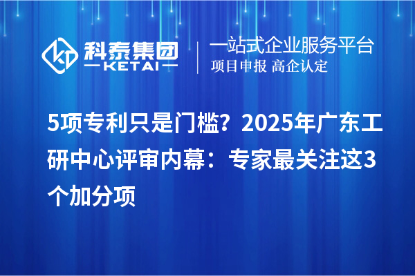 5项专利只是门槛？2025年广东工研中心评审内幕：专家最关注这3个加分项