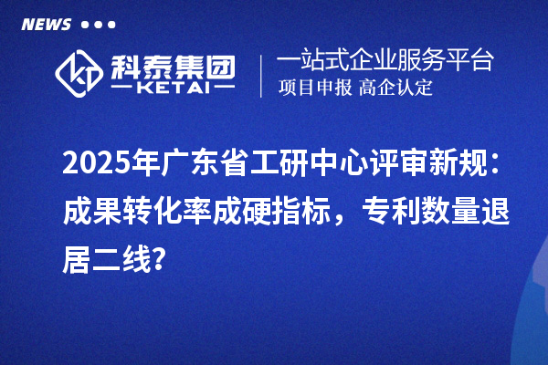 2025年广东省工研中心评审新规：成果转化率成硬指标，专利数量退居二线？