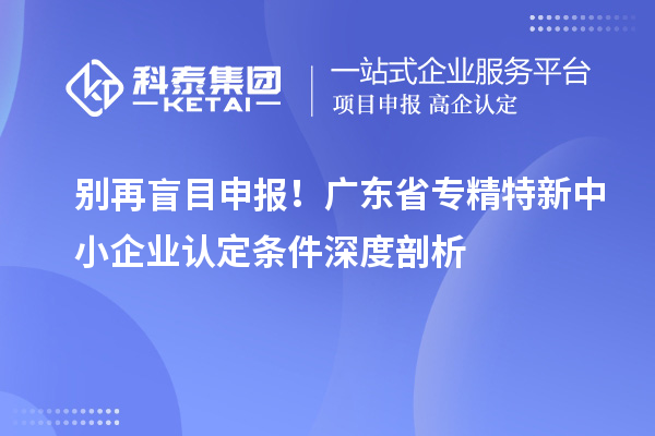别再盲目申报！广东省专精特新中小企业认定条件深度剖析
