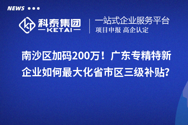 南沙区加码200万！广东专精特新企业如何最大化省市区三级补贴？