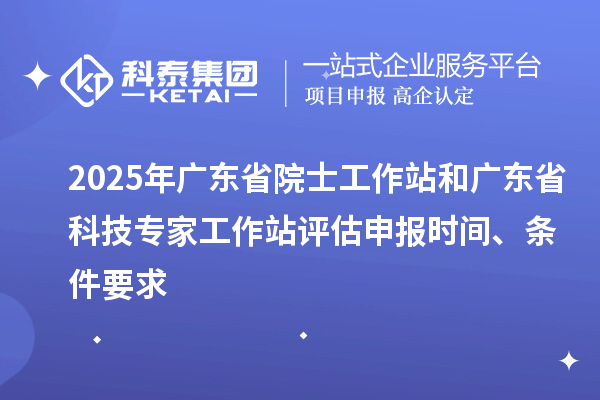 2025年广东省院士工作站和广东省科技专家工作站评估申报时间、条件要求