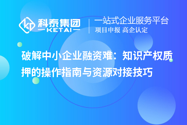 破解中小企业融资难：知识产权质押的操作指南与资源对接技巧