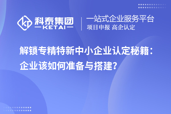 解锁专精特新中小企业认定秘籍：企业该如何准备与搭建？