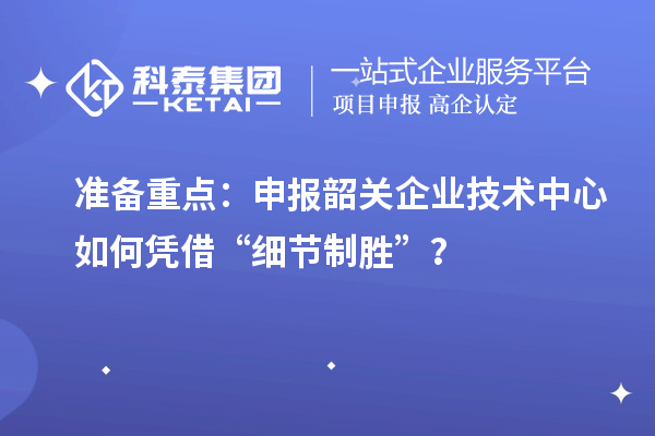 准备重点：申报韶关企业技术中心如何凭借“细节制胜”？