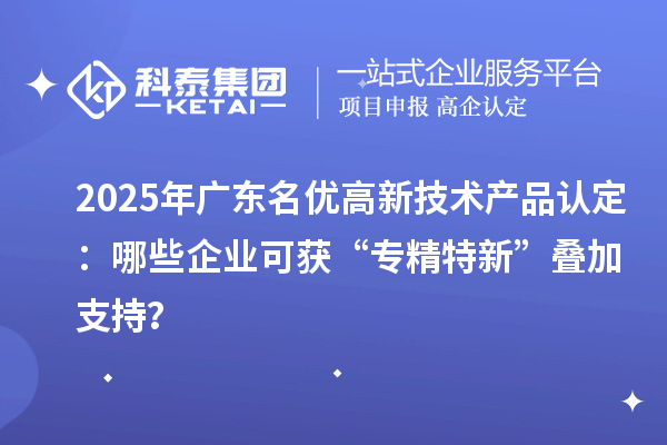 2025年广东名优高新技术产品认定：哪些企业可获“专精特新”叠加支持？