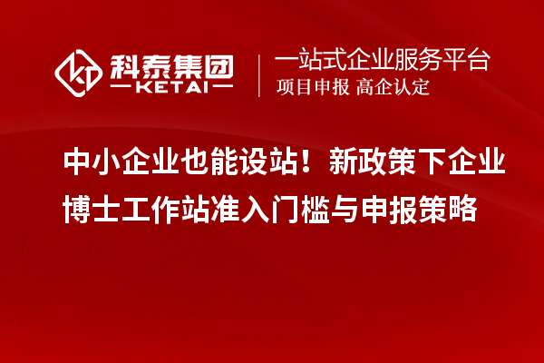 中小企业也能设站！新政策下企业博士工作站准入门槛与申报策略