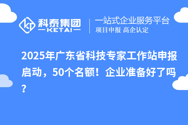 2025年广东省科技专家工作站申报启动，50个名额！企业准备好了吗？