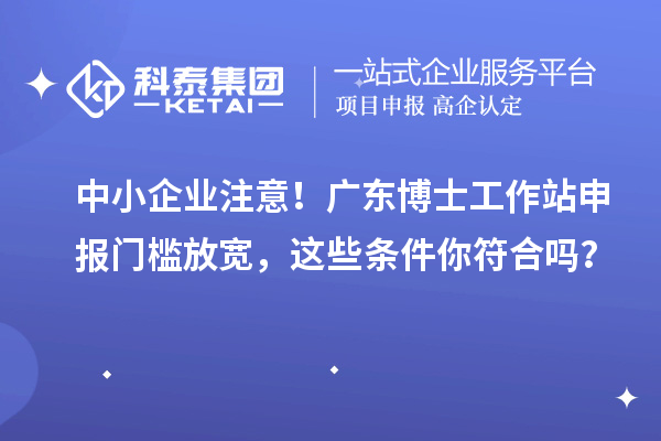 中小企业注意！广东博士工作站申报门槛放宽，这些条件你符合吗？