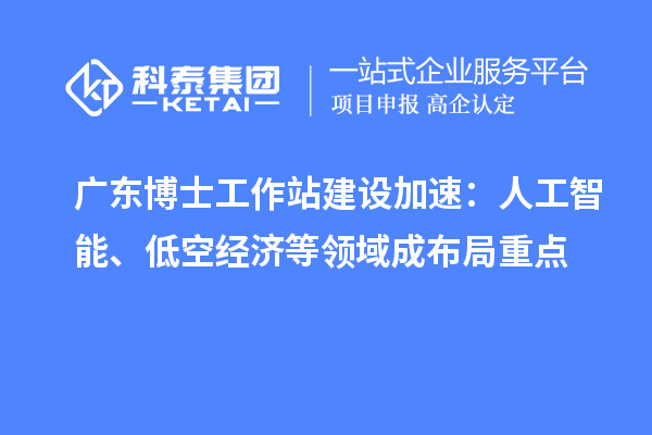 广东博士工作站建设加速：人工智能、低空经济等领域成布局重点