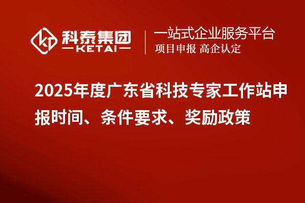 2025年度广东省科技专家工作站申报时间、条件要求、奖励政策