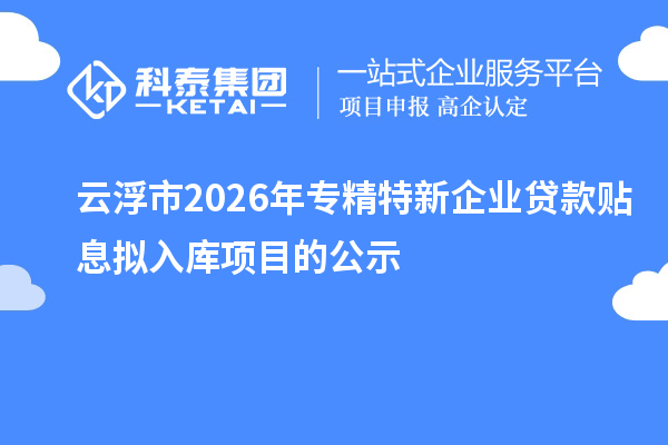 云浮市2026年专精特新企业贷款贴息拟入库项目的公示