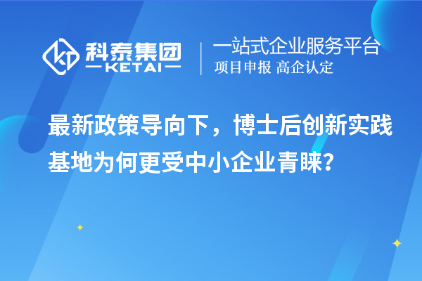 最新政策导向下，博士后创新实践基地为何更受中小企业青睐？