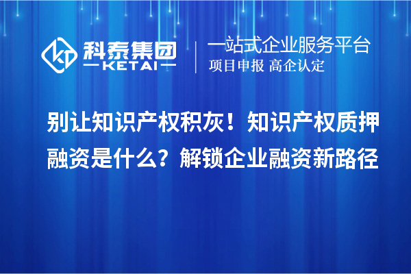 别让知识产权积灰！知识产权质押融资是什么？解锁企业融资新路径