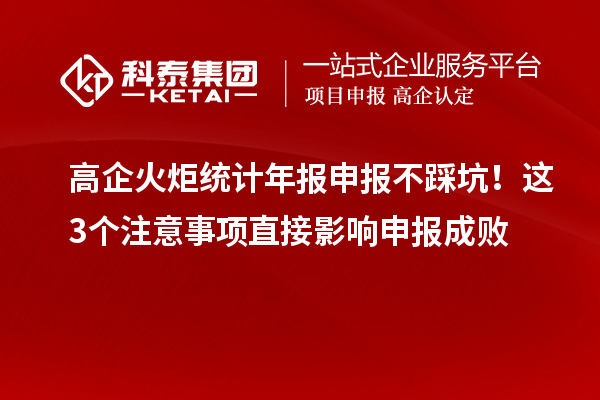 高企火炬统计年报申报不踩坑！这3个注意事项直接影响申报成败