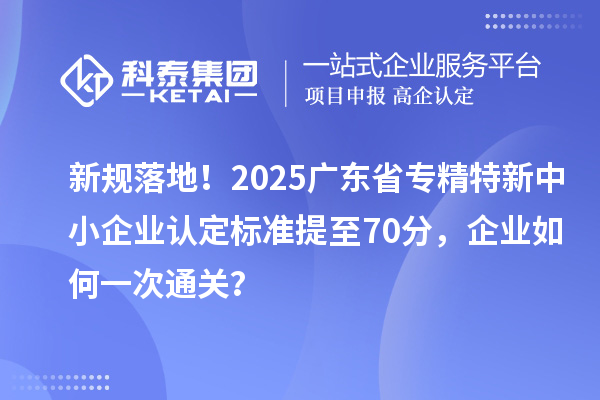 新规落地！2025广东省专精特新中小企业认定标准提至70分，企业如何一次通关？