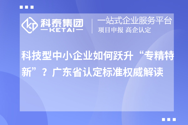 科技型中小企业如何跃升“专精特新”？广东省认定标准权威解读