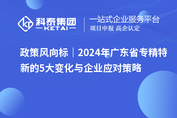 政策风向标｜2024年广东省专精特新的5大变化与企业应对策略