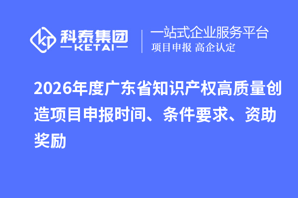 2026年度广东省知识产权高质量创造项目申报时间、条件要求、资助奖励