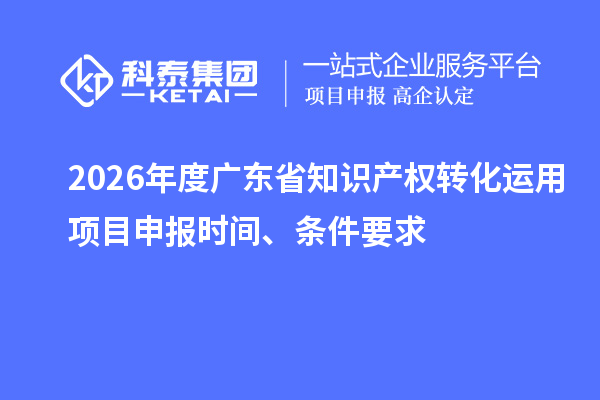 2026年度广东省知识产权转化运用项目申报时间、条件要求