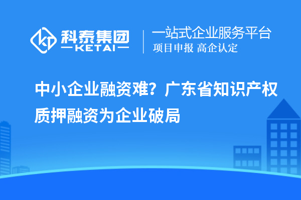 中小企业融资难？广东省知识产权质押融资为企业破局