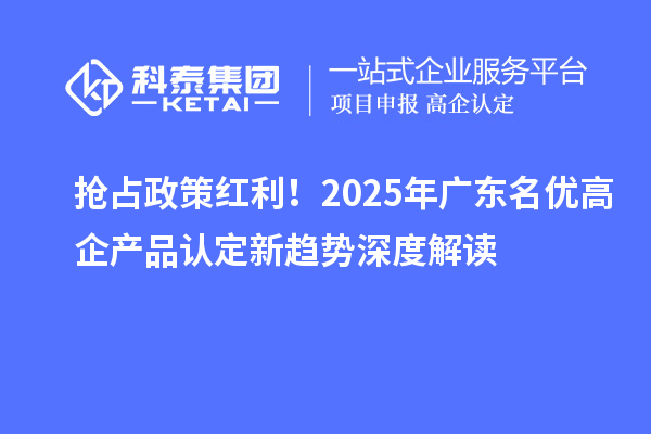 抢占政策红利！2025年广东名优高企产品认定新趋势深度解读