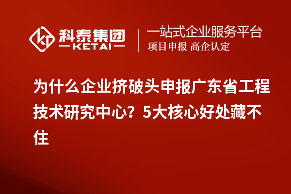 为什么企业挤破头申报广东省工程技术研究中心？5大核心好处藏不住