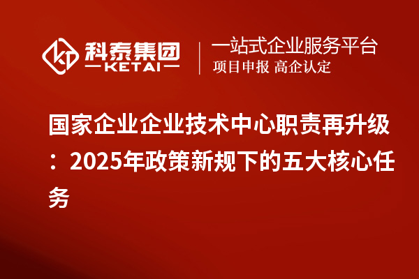 国家企业企业技术中心职责再升级：2025年政策新规下的五大核心任务