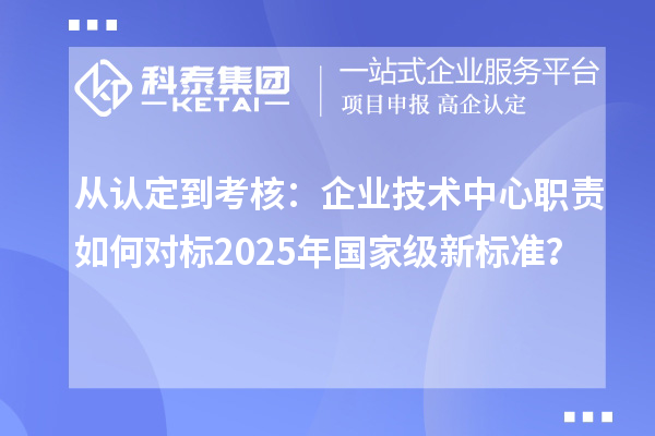 从认定到考核：企业技术中心职责如何对标2025年国家级新标准？