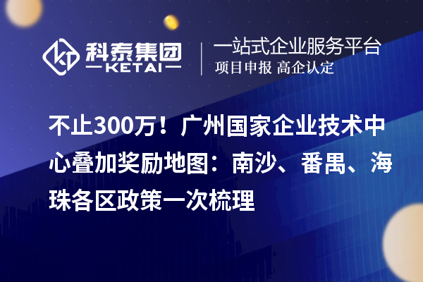 不止300万！广州国家企业技术中心叠加奖励地图：南沙、番禺、海珠各区政策一次梳理
