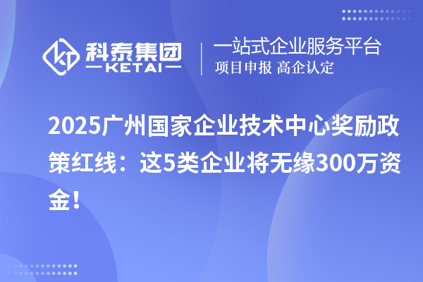 2025广州国家企业技术中心奖励政策红线：这5类企业将无缘300万资金！