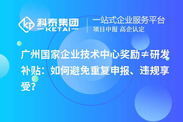 广州国家企业技术中心奖励≠研发补贴：如何避免重复申报、违规享受？