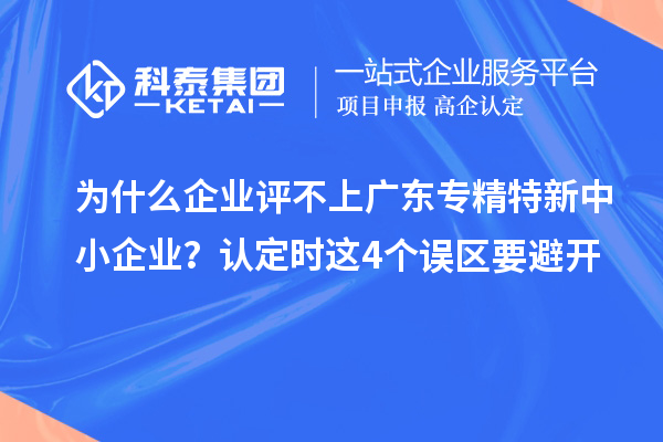 为什么企业评不上广东专精特新中小企业？认定时这4个误区要避开