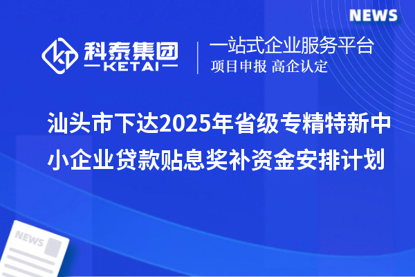 汕头市下达2025年省级专精特新中小企业贷款贴息奖补资金安排计划