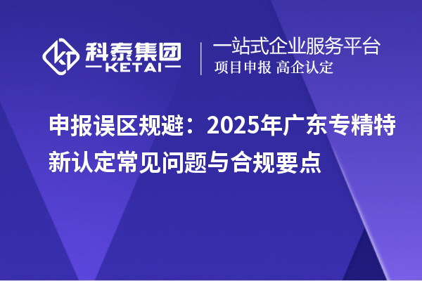 申报误区规避：2025年广东专精特新认定常见问题与合规要点