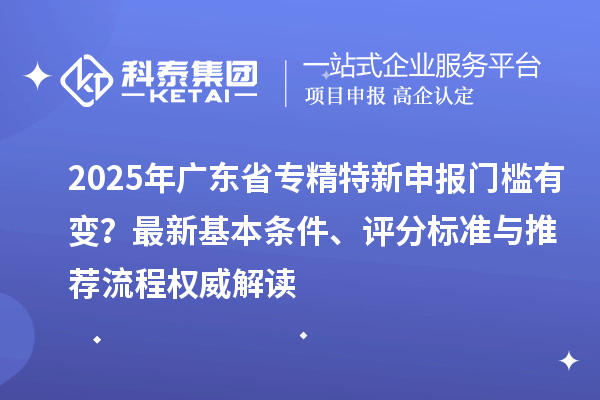2025年广东省专精特新申报门槛有变？最新基本条件、评分标准与推荐流程权威解读