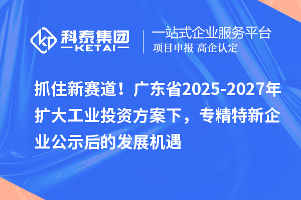 抓住新赛道！广东省2025-2027年扩大工业投资方案下，专精特新企业公示后的发展机遇