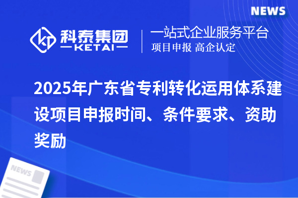2025年广东省专利转化运用体系建设项目申报时间、条件要求、资助奖励