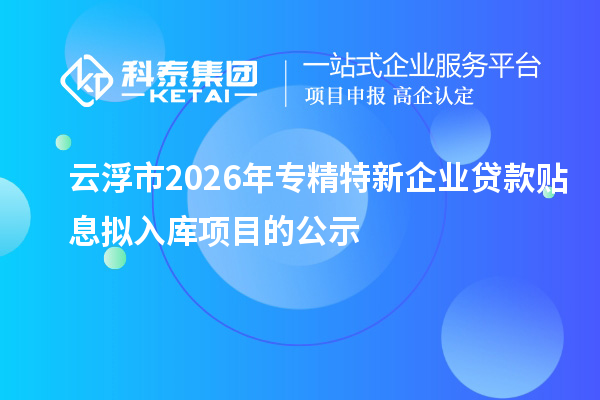 云浮市2026年专精特新企业贷款贴息拟入库项目的公示