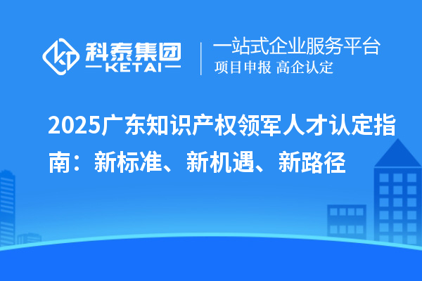 2025广东知识产权领军人才认定指南：新标准、新机遇、新路径