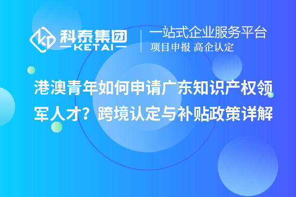 港澳青年如何申请广东知识产权领军人才？跨境认定与补贴政策详解