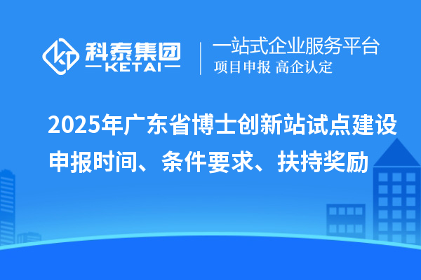 2025年广东省博士创新站试点建设申报时间、条件要求、扶持奖励
