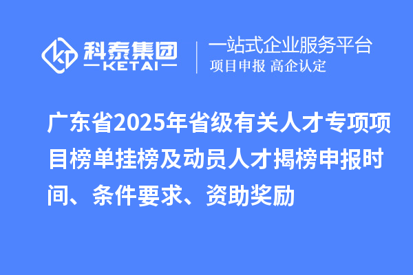 广东省2025年省级有关人才专项项目榜单挂榜及动员人才揭榜申报时间、条件要求、资助奖励