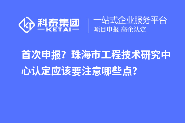 首次申报？珠海市工程技术研究中心认定应该要注意哪些点？